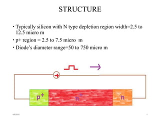 STRUCTURE
 Typically silicon with N type depletion region width=2.5 to
12.5 micro m
 p+ region = 2.5 to 7.5 micro m
 Diode’s diameter range=50 to 750 micro m
4/8/2015 4
 