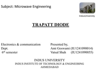 TRAPATT DIODE
IndusUniversity
Electronics & communication Presented by,
Dept. Ami Goswami (IU1241090014)
6th semester Vatsal Shah (IU1241090055)
INDUS UNIVERSITY
INDUS INSTITUTE OF TECHNOLOGY & ENGINEERING
AHMEDABAD
Subject: Microwave Engineering
 