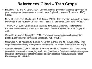• Boucher, T. J., and R. Durgy. 2004. Demonstrating a perimeter trap crop approach to
pest management on summer squash in New England. Journal of Extension. 42(5):
5RIB2.
• Mizel, III, R. F., T. C. Riddle, and A. S. Blount. 2008b. Trap cropping system to suppress
stink bugs in the southern Coastal Plain. Proc. Fla. State Hort. Soc. 121: 377-382.
• Tillman, P. G. 2006. Sorghum as a trap crop for Nezara viridula L. (Heteroptera:
Pentatomidae) in cotton in the southern United States. Environ. Entomol. 35 (3): 771-
783.
• Wszelaki, A., and S. Broughton. 2010. Trap crops, intercropping and companion
planting. University of Tennessee Extension. Pub. W235F.
• Majumdar, A., R. Akridge, C. Becker, A. Caylor, J. Pitts, and M. Reeves. 2012. Trap
crops for leaffooted bug management in tomatoes. Journal of the NACAA. Vol. 5 (2).
• Akotsen-Mensah, C., R. R. Balusu, J. Anikwe, and H. Y. Fadamiro. 2017. Evaluating
potential trap crops for managing leaffooted (Hemiptera: Coreidae) and phytophagous
stink bug (Hemiptera: Pentatomidae) species in peaches. Agricultural and Forest
Entomology. 19: 332-340.
References Cited – Trap Crops
 