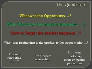 What was the Opportunity…?
What was positioning of the product to the target market…?
How to Target the market segment…?
Current
marketing
mix…?
Trap-ease
marketing
strategy, control
procedures
Trap-ease‘s
competition
What Would be the mission statement…..?
 