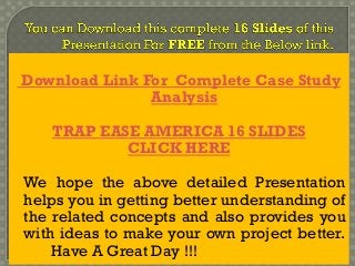 Download Link For Complete Case Study
Analysis
TRAP EASE AMERICA 16 SLIDES
CLICK HERE
We hope the above detailed Presentation
helps you in getting better understanding of
the related concepts and also provides you
with ideas to make your own project better.
Have A Great Day !!!
 