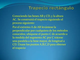 Trapecio rectángulo Conociendo las beses AB y CD, y la altura AC. Se construirá el trapecio siguiendo el proceso siguiente: Por el extremo A de AB levántese la perpendicular por cualquiera de los métodos conocidos; ubíquese el punto C de acuerdo a la medida del segmento AC por C trácese una paralela a la bese mayor, de longitud a CD. Únase los puntos A,B,C,D para obtener el trapecio 