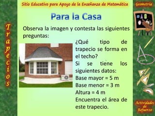 Observa la imagen y contesta las siguientes
preguntas:
¿Qué tipo de
trapecio se forma en
el techo?
Si se tiene los
siguientes datos:
Base mayor = 5 m
Base menor = 3 m
Altura = 4 m
Encuentra el área de
este trapecio.