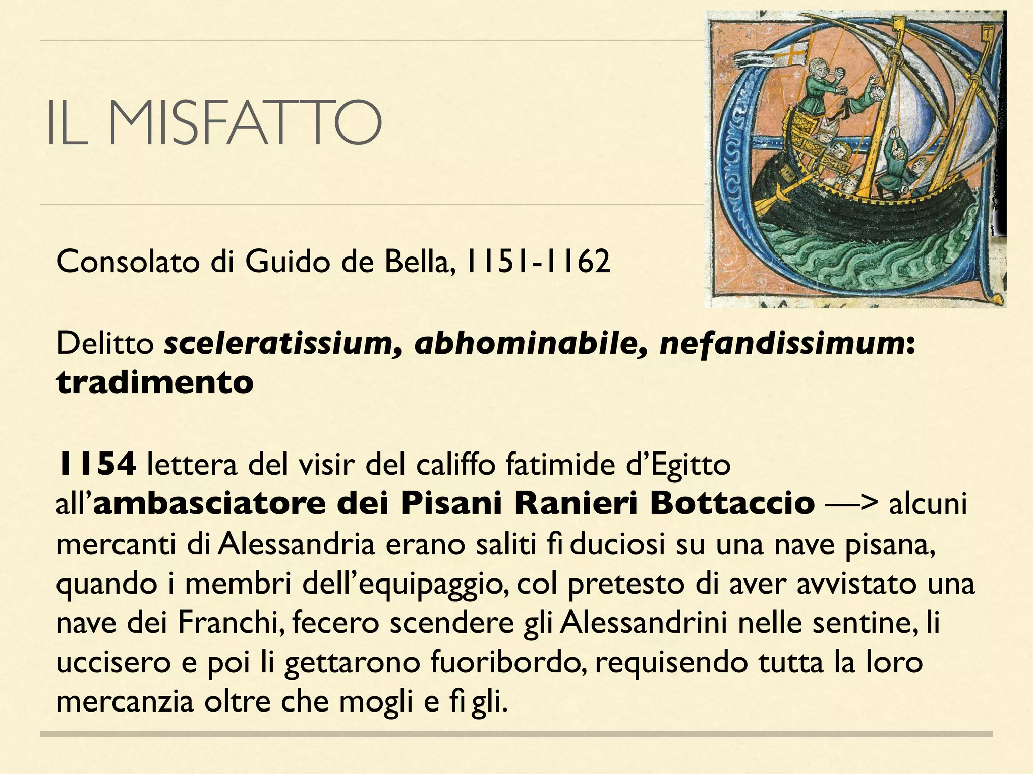 IL MISFATTO
Consolato di Guido de Bella, 1151-1162
Delitto sceleratissium, abhominabile, nefandissimum:
tradimento
1154 lettera del visir del califfo fatimide d’Egitto
all’ambasciatore dei Pisani Ranieri Bottaccio —> alcuni
mercanti di Alessandria erano saliti ﬁ duciosi su una nave pisana,
quando i membri dell’equipaggio, col pretesto di aver avvistato una
nave dei Franchi, fecero scendere gli Alessandrini nelle sentine, li
uccisero e poi li gettarono fuoribordo, requisendo tutta la loro
mercanzia oltre che mogli e ﬁ gli.
 
