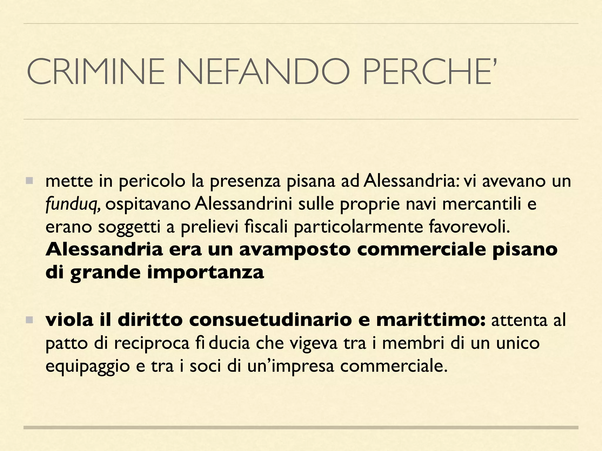 CRIMINE NEFANDO PERCHE’
mette in pericolo la presenza pisana ad Alessandria: vi avevano un
funduq, ospitavano Alessandrini sulle proprie navi mercantili e
erano soggetti a prelievi ﬁscali particolarmente favorevoli.
Alessandria era un avamposto commerciale pisano
di grande importanza
viola il diritto consuetudinario e marittimo: attenta al
patto di reciproca ﬁ ducia che vigeva tra i membri di un unico
equipaggio e tra i soci di un’impresa commerciale.
 