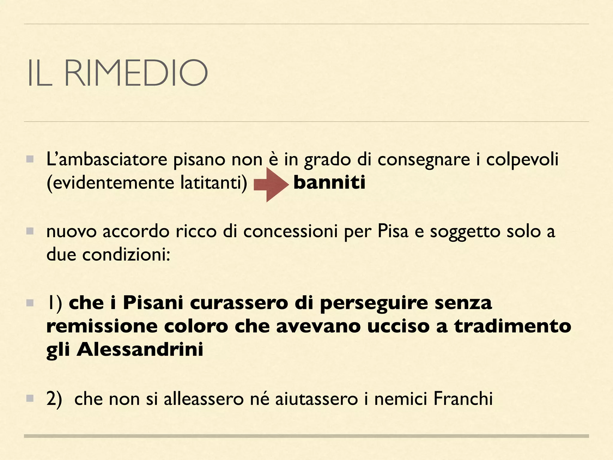 IL RIMEDIO
L’ambasciatore pisano non è in grado di consegnare i colpevoli
(evidentemente latitanti) banniti
nuovo accordo ricco di concessioni per Pisa e soggetto solo a
due condizioni:
1) che i Pisani curassero di perseguire senza
remissione coloro che avevano ucciso a tradimento
gli Alessandrini
2) che non si alleassero né aiutassero i nemici Franchi
 