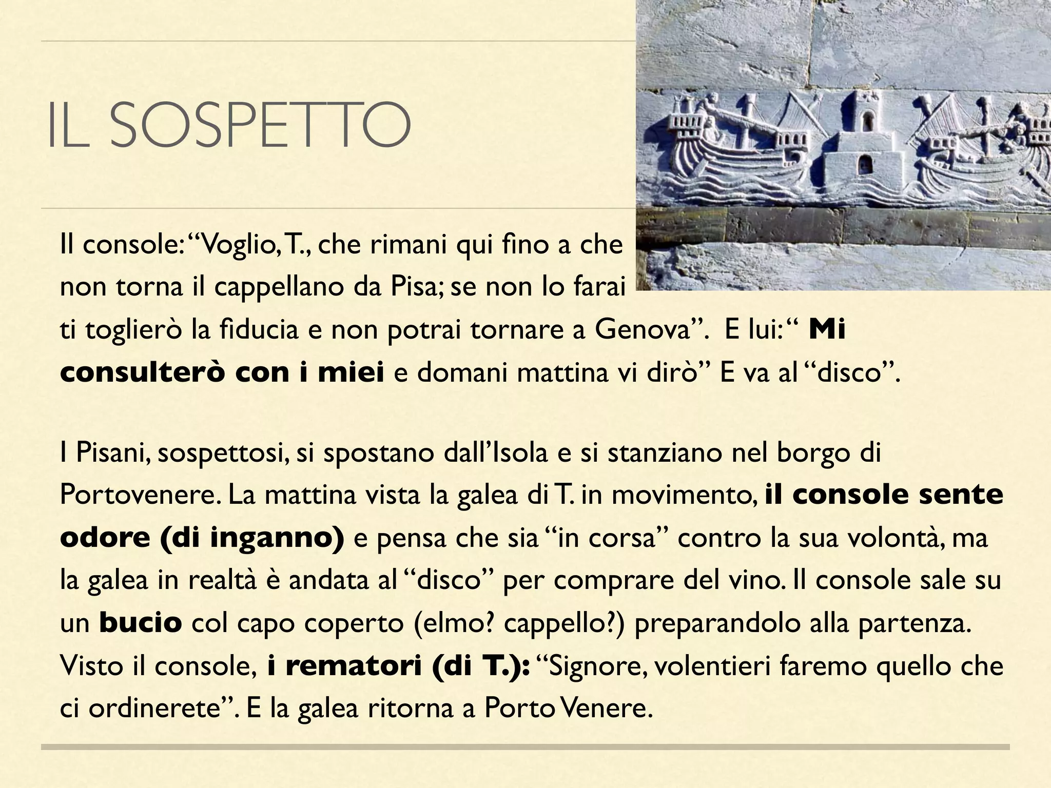 IL SOSPETTO
Il console:“Voglio,T., che rimani qui ﬁno a che
non torna il cappellano da Pisa; se non lo farai
ti toglierò la ﬁducia e non potrai tornare a Genova”. E lui:“ Mi
consulterò con i miei e domani mattina vi dirò” E va al “disco”.
I Pisani, sospettosi, si spostano dall’Isola e si stanziano nel borgo di
Portovenere. La mattina vista la galea di T. in movimento, il console sente
odore (di inganno) e pensa che sia “in corsa” contro la sua volontà, ma
la galea in realtà è andata al “disco” per comprare del vino. Il console sale su
un bucio col capo coperto (elmo? cappello?) preparandolo alla partenza.
Visto il console, i rematori (di T.): “Signore, volentieri faremo quello che
ci ordinerete”. E la galea ritorna a PortoVenere.
 
