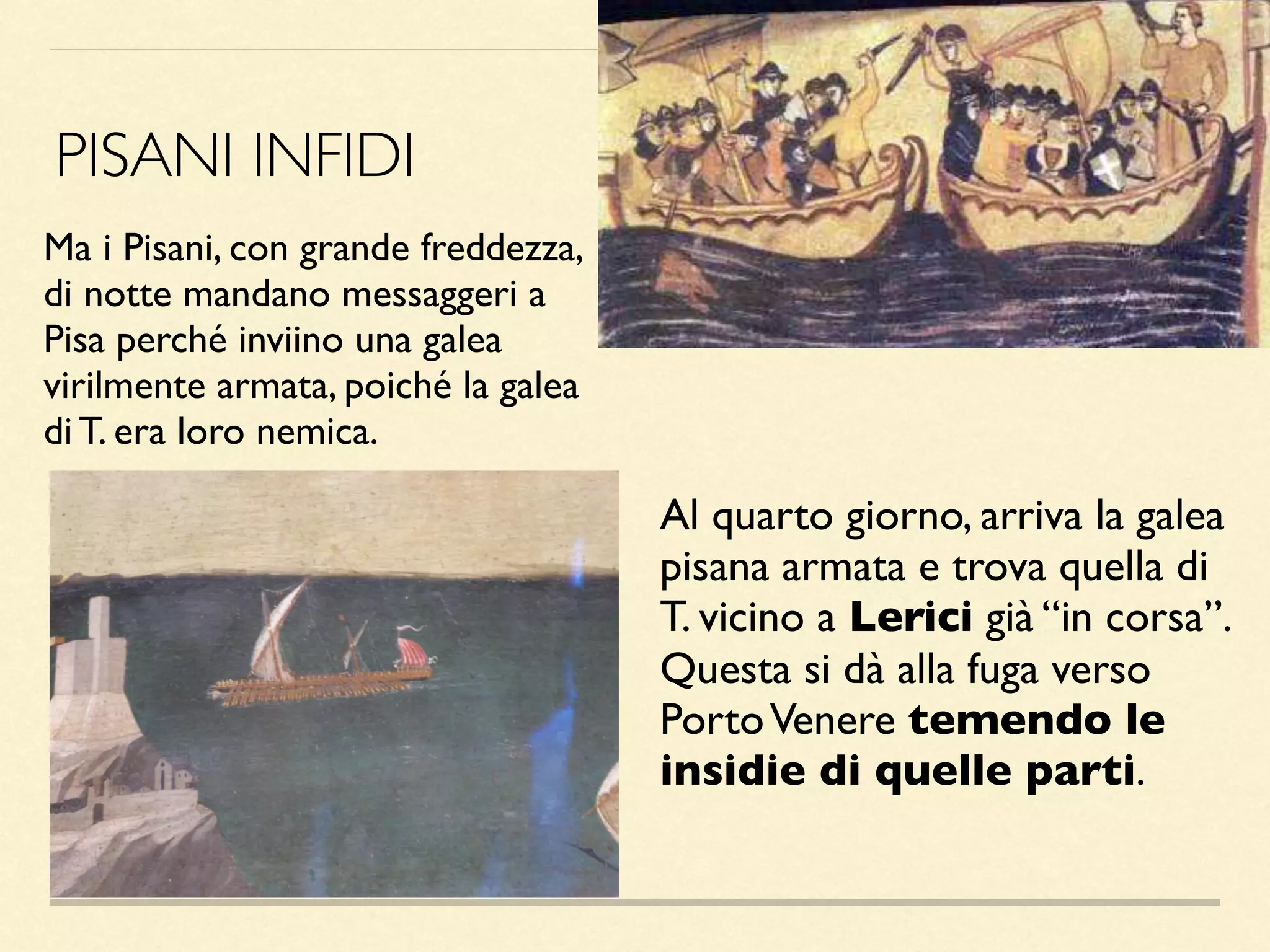 Ma i Pisani, con grande freddezza,
di notte mandano messaggeri a
Pisa perché inviino una galea
virilmente armata, poiché la galea
di T. era loro nemica.
PISANI INFIDI
Al quarto giorno, arriva la galea
pisana armata e trova quella di
T. vicino a Lerici già “in corsa”.
Questa si dà alla fuga verso
PortoVenere temendo le
insidie di quelle parti.
 