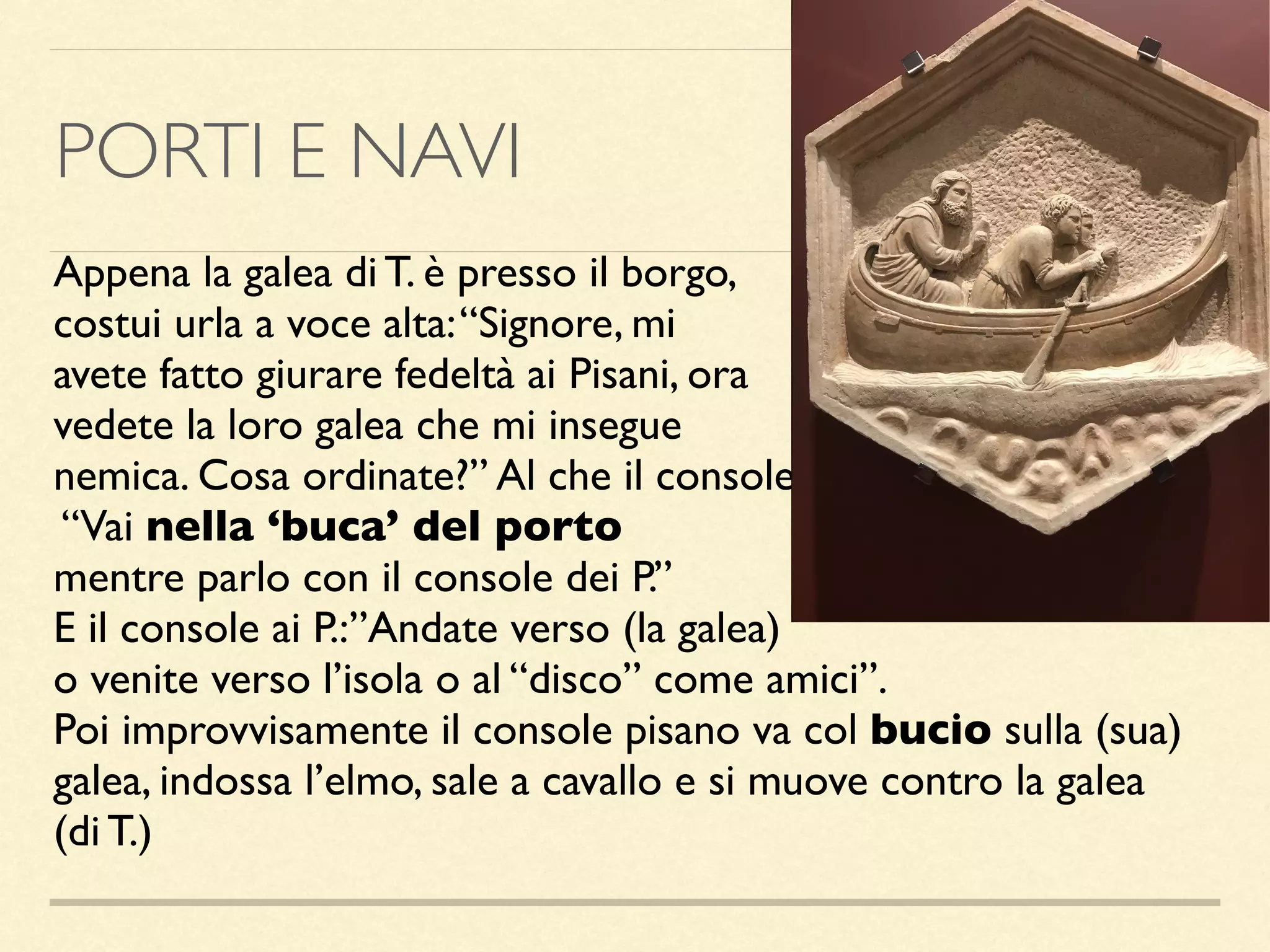 PORTI E NAVI
Appena la galea di T. è presso il borgo,
costui urla a voce alta:“Signore, mi
avete fatto giurare fedeltà ai Pisani, ora
vedete la loro galea che mi insegue
nemica. Cosa ordinate?” Al che il console:
“Vai nella ‘buca’ del porto
mentre parlo con il console dei P.”
E il console ai P.:”Andate verso (la galea)
o venite verso l’isola o al “disco” come amici”.
Poi improvvisamente il console pisano va col bucio sulla (sua)
galea, indossa l’elmo, sale a cavallo e si muove contro la galea
(di T.)
 