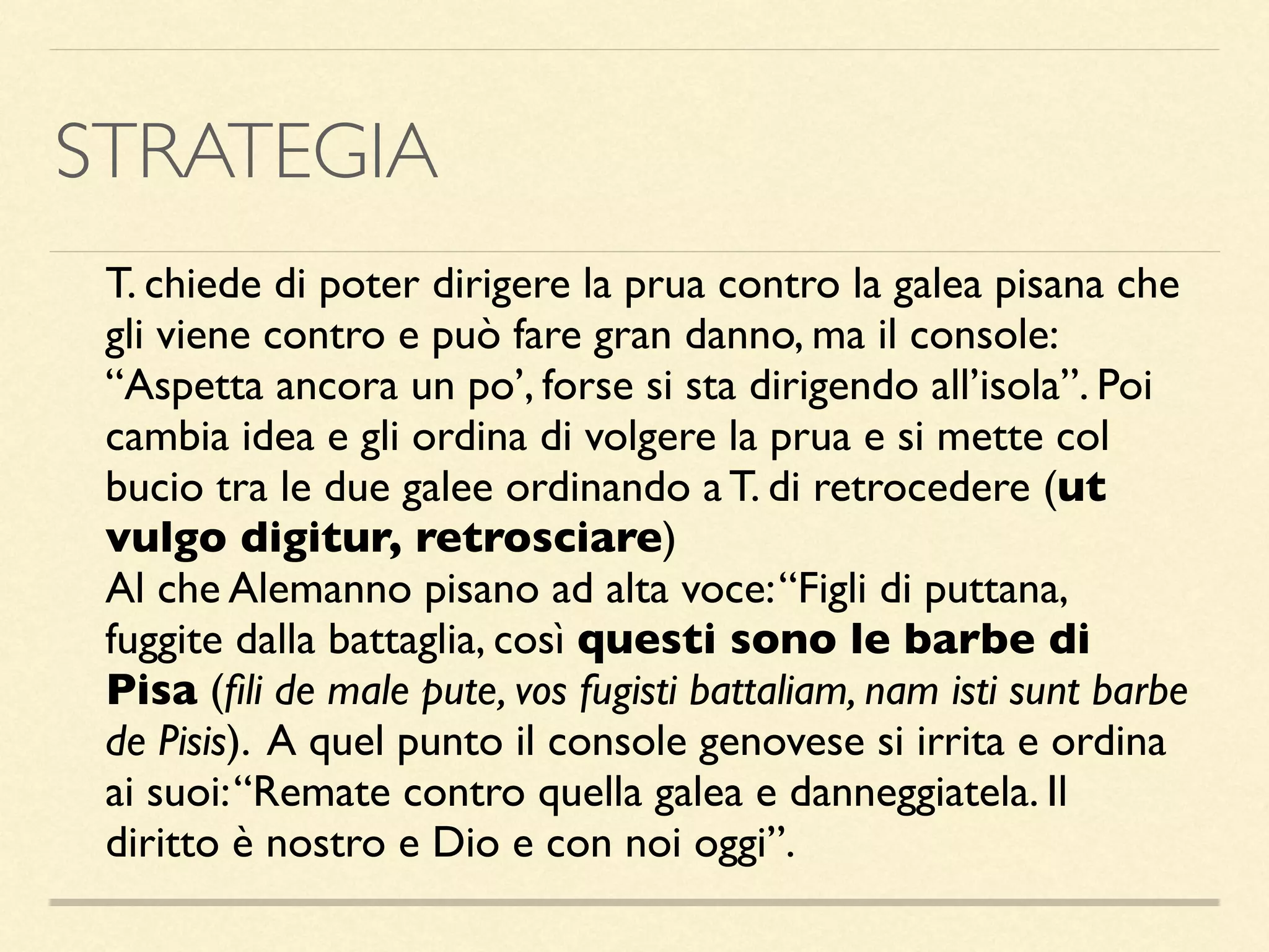 STRATEGIA
T. chiede di poter dirigere la prua contro la galea pisana che
gli viene contro e può fare gran danno, ma il console:
“Aspetta ancora un po’, forse si sta dirigendo all’isola”. Poi
cambia idea e gli ordina di volgere la prua e si mette col
bucio tra le due galee ordinando a T. di retrocedere (ut
vulgo digitur, retrosciare)
Al che Alemanno pisano ad alta voce:“Figli di puttana,
fuggite dalla battaglia, così questi sono le barbe di
Pisa (ﬁli de male pute, vos fugisti battaliam, nam isti sunt barbe
de Pisis). A quel punto il console genovese si irrita e ordina
ai suoi:“Remate contro quella galea e danneggiatela. Il
diritto è nostro e Dio e con noi oggi”.
 