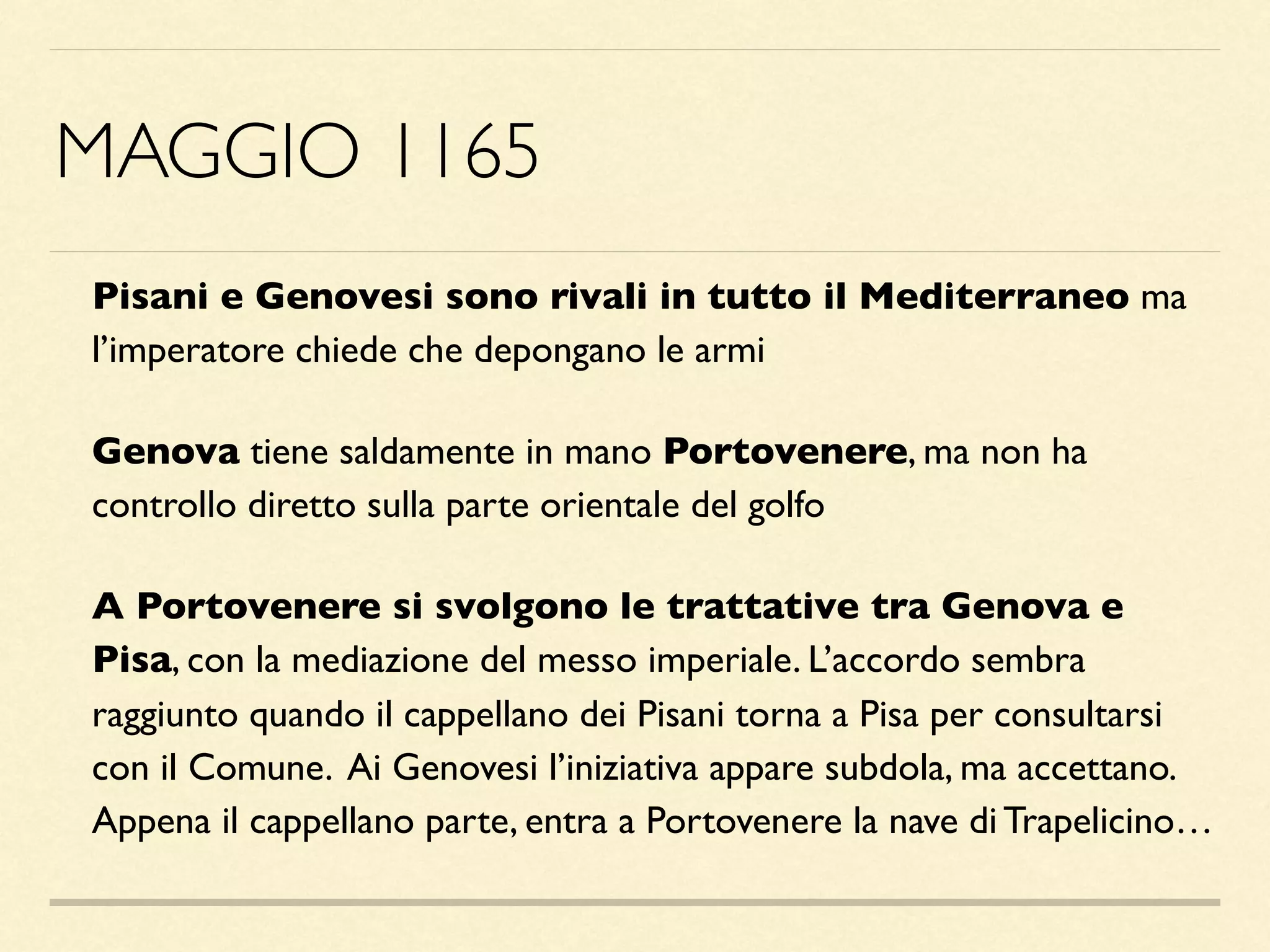 MAGGIO 1165
Pisani e Genovesi sono rivali in tutto il Mediterraneo ma
l’imperatore chiede che depongano le armi
Genova tiene saldamente in mano Portovenere, ma non ha
controllo diretto sulla parte orientale del golfo
A Portovenere si svolgono le trattative tra Genova e
Pisa, con la mediazione del messo imperiale. L’accordo sembra
raggiunto quando il cappellano dei Pisani torna a Pisa per consultarsi
con il Comune. Ai Genovesi l’iniziativa appare subdola, ma accettano.
Appena il cappellano parte, entra a Portovenere la nave di Trapelicino…
 