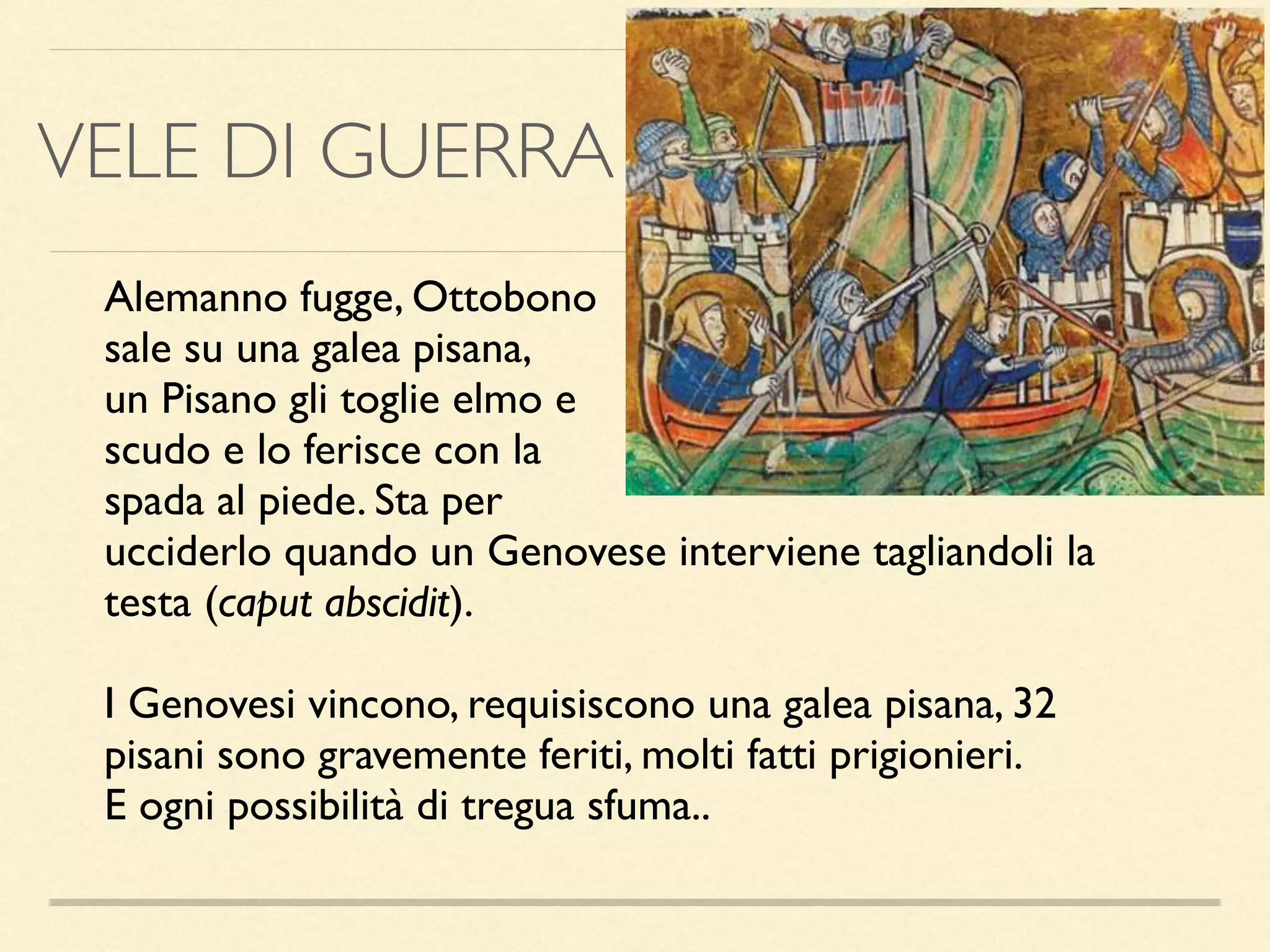 Alemanno fugge, Ottobono
sale su una galea pisana,
un Pisano gli toglie elmo e
scudo e lo ferisce con la
spada al piede. Sta per
ucciderlo quando un Genovese interviene tagliandoli la
testa (caput abscidit).
I Genovesi vincono, requisiscono una galea pisana, 32
pisani sono gravemente feriti, molti fatti prigionieri.
E ogni possibilità di tregua sfuma..
VELE DI GUERRA
 