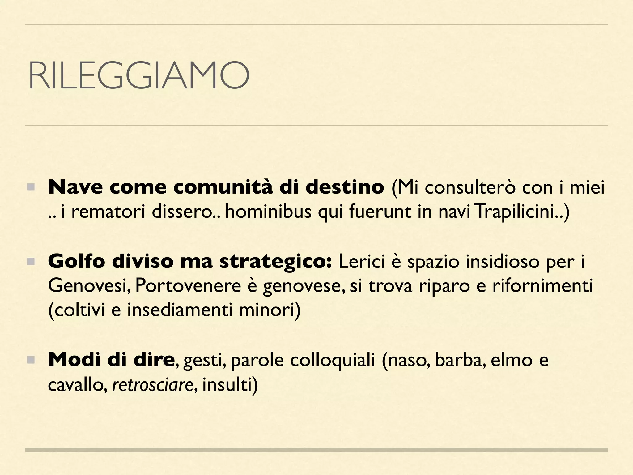 RILEGGIAMO
Nave come comunità di destino (Mi consulterò con i miei
.. i rematori dissero.. hominibus qui fuerunt in navi Trapilicini..)
Golfo diviso ma strategico: Lerici è spazio insidioso per i
Genovesi, Portovenere è genovese, si trova riparo e rifornimenti
(coltivi e insediamenti minori)
Modi di dire, gesti, parole colloquiali (naso, barba, elmo e
cavallo, retrosciare, insulti)
 