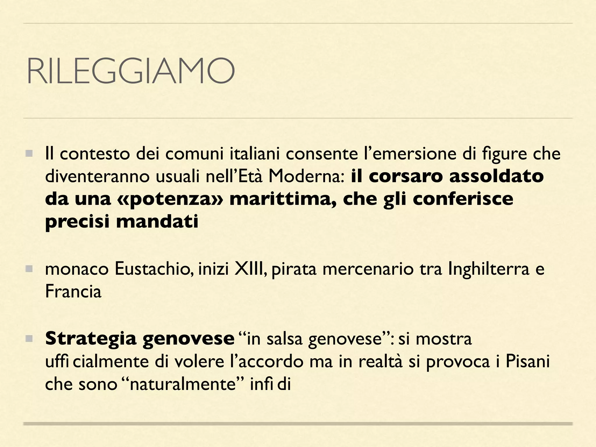 RILEGGIAMO
Il contesto dei comuni italiani consente l’emersione di ﬁgure che
diventeranno usuali nell’Età Moderna: il corsaro assoldato
da una «potenza» marittima, che gli conferisce
precisi mandati
monaco Eustachio, inizi XIII, pirata mercenario tra Inghilterra e
Francia
Strategia genovese “in salsa genovese”: si mostra
ufﬁ cialmente di volere l’accordo ma in realtà si provoca i Pisani
che sono “naturalmente” inﬁ di
 