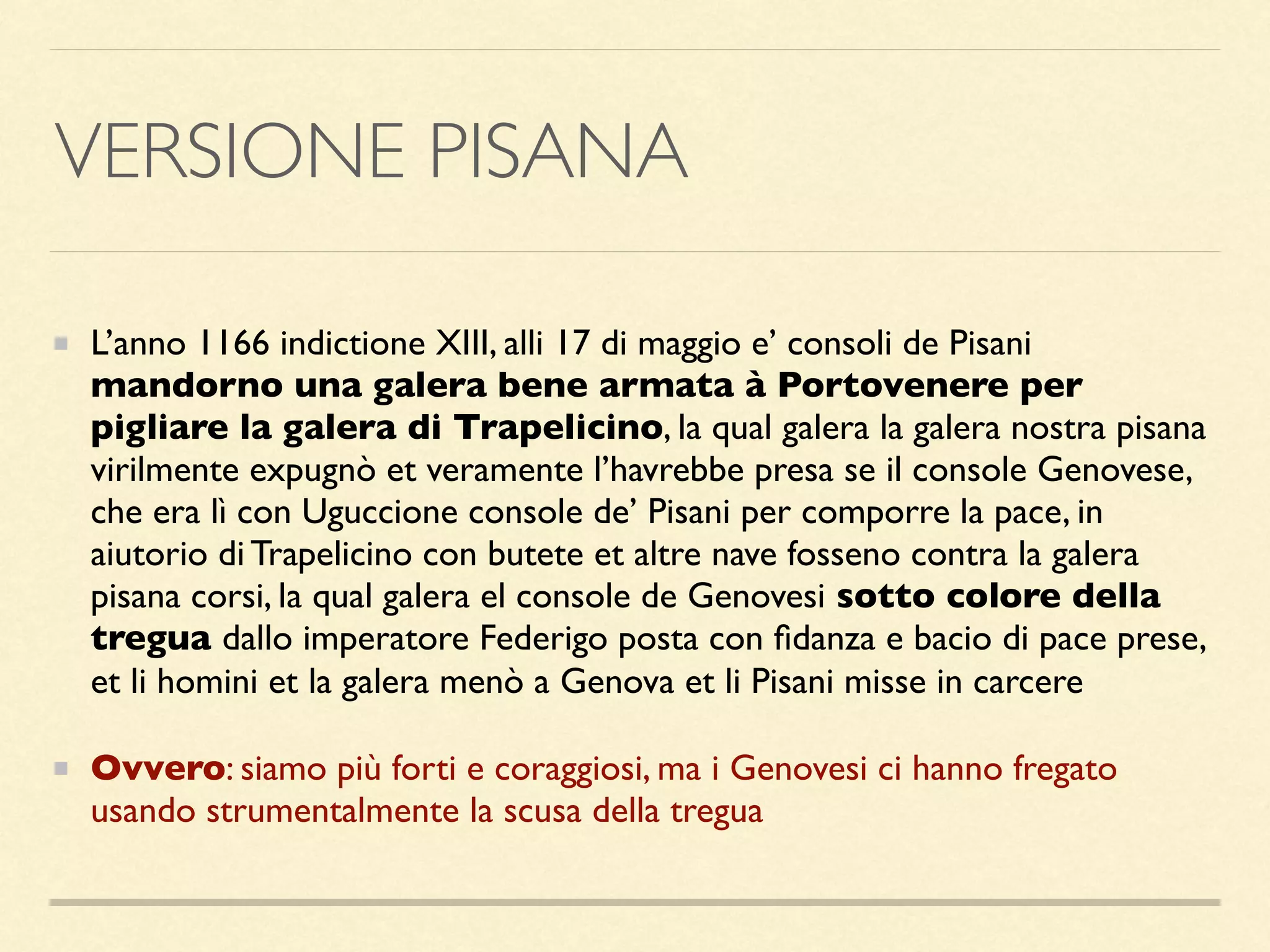 VERSIONE PISANA
L’anno 1166 indictione XIII, alli 17 di maggio e’ consoli de Pisani
mandorno una galera bene armata à Portovenere per
pigliare la galera di Trapelicino, la qual galera la galera nostra pisana
virilmente expugnò et veramente l’havrebbe presa se il console Genovese,
che era lì con Uguccione console de’ Pisani per comporre la pace, in
aiutorio di Trapelicino con butete et altre nave fosseno contra la galera
pisana corsi, la qual galera el console de Genovesi sotto colore della
tregua dallo imperatore Federigo posta con ﬁdanza e bacio di pace prese,
et li homini et la galera menò a Genova et li Pisani misse in carcere
Ovvero: siamo più forti e coraggiosi, ma i Genovesi ci hanno fregato
usando strumentalmente la scusa della tregua
 