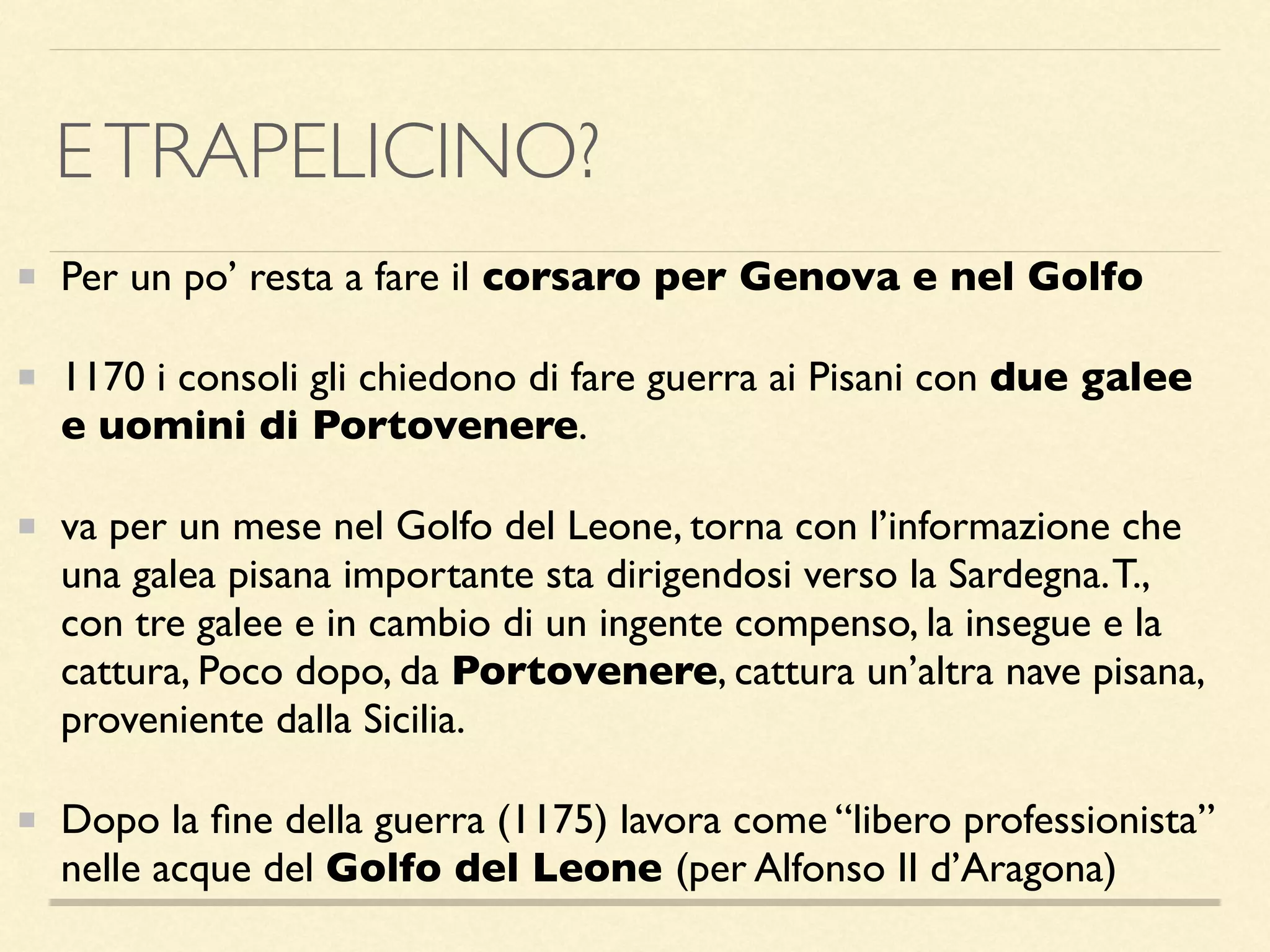 ETRAPELICINO?
Per un po’ resta a fare il corsaro per Genova e nel Golfo
1170 i consoli gli chiedono di fare guerra ai Pisani con due galee
e uomini di Portovenere.
va per un mese nel Golfo del Leone, torna con l’informazione che
una galea pisana importante sta dirigendosi verso la Sardegna.T.,
con tre galee e in cambio di un ingente compenso, la insegue e la
cattura, Poco dopo, da Portovenere, cattura un’altra nave pisana,
proveniente dalla Sicilia.
Dopo la ﬁne della guerra (1175) lavora come “libero professionista”
nelle acque del Golfo del Leone (per Alfonso II d’Aragona)
 