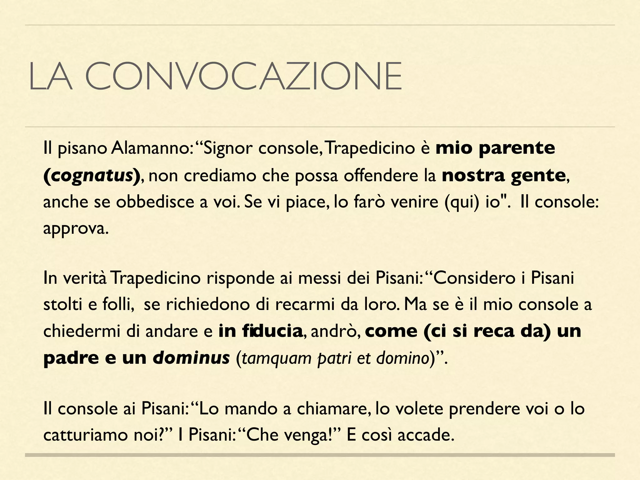 LA CONVOCAZIONE
Il pisano Alamanno:“Signor console,Trapedicino è mio parente
(cognatus), non crediamo che possa offendere la nostra gente,
anche se obbedisce a voi. Se vi piace, lo farò venire (qui) io". Il console:
approva.
In verità Trapedicino risponde ai messi dei Pisani:“Considero i Pisani
stolti e folli, se richiedono di recarmi da loro. Ma se è il mio console a
chiedermi di andare e in ﬁducia, andrò, come (ci si reca da) un
padre e un dominus (tamquam patri et domino)”.
Il console ai Pisani:“Lo mando a chiamare, lo volete prendere voi o lo
catturiamo noi?” I Pisani:“Che venga!” E così accade.
 