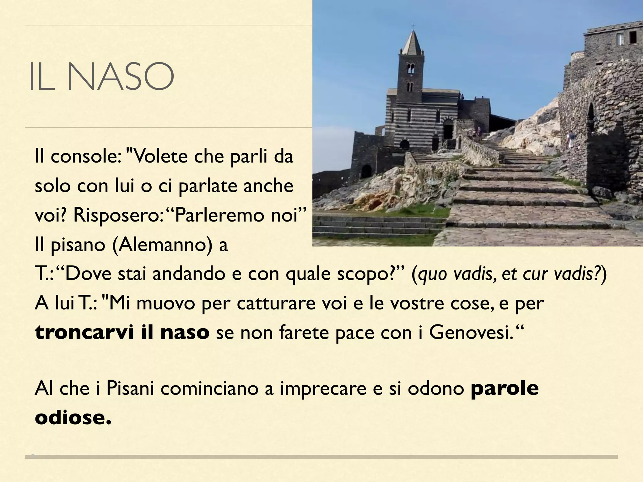 IL NASO
Il console: "Volete che parli da
solo con lui o ci parlate anche
voi? Risposero:“Parleremo noi”
Il pisano (Alemanno) a
T.:“Dove stai andando e con quale scopo?” (quo vadis, et cur vadis?)
A lui T.: "Mi muovo per catturare voi e le vostre cose, e per
troncarvi il naso se non farete pace con i Genovesi.“
Al che i Pisani cominciano a imprecare e si odono parole
odiose.
 