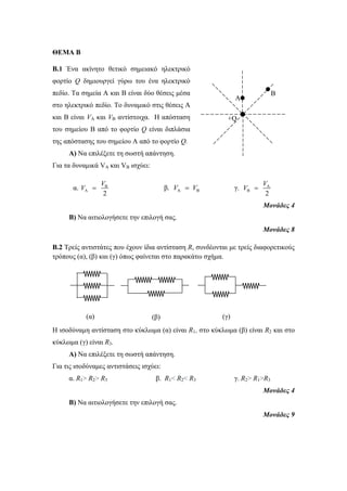 ΘΕΜΑ Β 
B.1 Ένα ακίνητο θετικό σημειακό ηλεκτρικό 
φορτίο Q δημιουργεί γύρω του ένα ηλεκτρικό 
πεδίο. Τα σημεία A και Β είναι δύο θέσεις μέσα 
στο ηλεκτρικό πεδίο. Το δυναμικό στις θέσεις Α 
και Β είναι VA και VB αντίστοιχα. Η απόσταση 
του σημείου Β από το φορτίο Q είναι διπλάσια 
της απόστασης του σημείου A από το φορτίο Q. 
Α) Να επιλέξετε τη σωστή απάντηση. 
Για τα δυναμικά VA και VB ισχύει: 
V 
α. B 
V 
+Q 
V  β. A B V  V γ. A 
A 2 
V  
B 2 
Μονάδες 4 
Β) Να αιτιολογήσετε την επιλογή σας. 
Μονάδες 8 
B.2 Τρείς αντιστάτες που έχουν ίδια αντίσταση R, συνδέονται με τρείς διαφορετικούς 
τρόπους (α), (β) και (γ) όπως φαίνεται στο παρακάτω σχήμα. 
Η ισοδύναμη αντίσταση στο κύκλωμα (α) είναι R1, στο κύκλωμα (β) είναι R2 και στο 
κύκλωμα (γ) είναι R3. 
Α) Να επιλέξετε τη σωστή απάντηση. 
Για τις ισοδύναμες αντιστάσεις ισχύει: 
α. R1> R2> R3 β. R1< R2< R3 γ. R2> R1>R3 
Μονάδες 4 
Β) Να αιτιολογήσετε την επιλογή σας. 
Μονάδες 9 
(α) (β) (γ) 
A 
B 
 