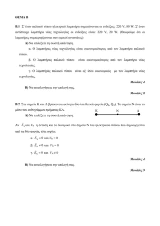 Κ Ν Λ 
ΘΕΜΑ Β 
B.1 Σ' έναν παλαιού τύπου ηλεκτρικό λαμπτήρα σημειώνονται οι ενδείξεις: 220 V, 80 W. Σ' έναν 
αντίστοιχο λαμπτήρα νέας τεχνολογίας οι ενδείξεις είναι: 220 V, 20 W. (Θεωρούμε ότι οι 
λαμπτήρες συμπεριφέρονται σαν ωμικοί αντιστάτες) 
Α) Να επιλέξετε τη σωστή απάντηση. 
α. Ο λαμπτήρας νέας τεχνολογίας είναι οικονομικότερος από τον λαμπτήρα παλαιού 
τύπου. 
β. Ο λαμπτήρας παλαιού τύπου είναι οικονομικότερος από τον λαμπτήρα νέας 
τεχνολογίας. 
γ. Ο λαμπτήρας παλαιού τύπου είναι εξ' ίσου οικονομικός με τον λαμπτήρα νέας 
τεχνολογίας. 
Μονάδες 4 
Β) Να αιτιολογήσετε την επιλογή σας. 
Μονάδες 8 
Β.2 Στα σημεία Κ και Λ βρίσκονται ακίνητα δύο ίσα θετικά φορτία (QΚ, QΛ). Το σημείο Ν είναι το 
μέσο του ευθυγράμμου τμήματος ΚΛ. 
Α) Να επιλέξετε τη σωστή απάντηση. 
Αν Ν Ε και VΝ η ένταση και το δυναμικό στο σημείο Ν του ηλεκτρικού πεδίου που δημιουργείται 
από τα δύο φορτία, τότε ισχύει: 
α. Ν Ε  0 και VΝ = 0 
β. Ν Ε  0 και VΝ = 0 
γ. Ν Ε  0 και VΝ ≠ 0 
Μονάδες 4 
Β) Να αιτιολογήσετε την επιλογή σας. 
Μονάδες 9 
 