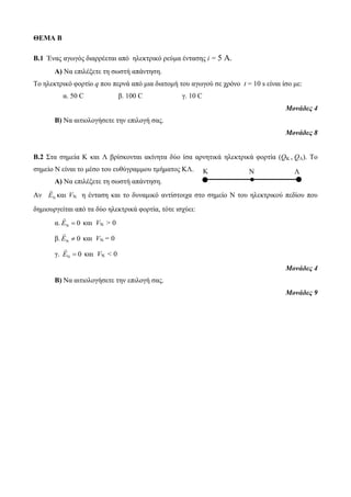 Κ Ν Λ 
ΘΕΜΑ Β 
B.1 Ένας αγωγός διαρρέεται από ηλεκτρικό ρεύμα έντασης i = 5 A. 
Α) Να επιλέξετε τη σωστή απάντηση. 
Το ηλεκτρικό φορτίο q που περνά από μια διατομή του αγωγού σε χρόνο t = 10 s είναι ίσο με: 
α. 50 C β. 100 C γ. 10 C 
Μονάδες 4 
Β) Να αιτιολογήσετε την επιλογή σας. 
Μονάδες 8 
Β.2 Στα σημεία Κ και Λ βρίσκονται ακίνητα δύο ίσα αρνητικά ηλεκτρικά φορτία (QΚ , QΛ). Το 
σημείο Ν είναι το μέσο του ευθύγραμμου τμήματος ΚΛ. 
Α) Να επιλέξετε τη σωστή απάντηση. 
Αν Ν Ε και VΝ η ένταση και το δυναμικό αντίστοιχα στο σημείο Ν του ηλεκτρικού πεδίου που 
δημιουργείται από τα δύο ηλεκτρικά φορτία, τότε ισχύει: 
α. Ν Ε  0 και VΝ > 0 
β. Ν Ε  0 και VΝ = 0 
γ. Ν Ε  0 και VΝ < 0 
Μονάδες 4 
Β) Να αιτιολογήσετε την επιλογή σας. 
Μονάδες 9 
 