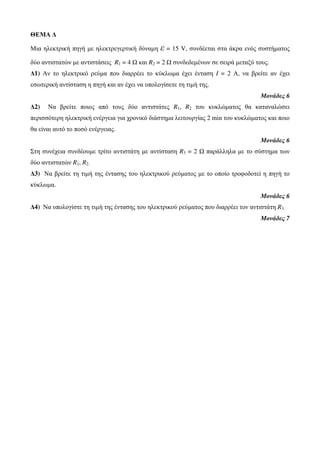 ΘΕΜΑ Δ 
Μια ηλεκτρική πηγή με ηλεκτρεγερτική δύναμη ε = 15 V, συνδέεται στα άκρα ενός συστήματος 
δύο αντιστατών με αντιστάσεις R1 = 4 Ω και R2 = 2 Ω συνδεδεμένων σε σειρά μεταξύ τους. 
Δ1) Αν το ηλεκτρικό ρεύμα που διαρρέει το κύκλωμα έχει ένταση I = 2 Α, να βρείτε αν έχει 
εσωτερική αντίσταση η πηγή και αν έχει να υπολογίσετε τη τιμή της. 
Μονάδες 6 
Δ2) Να βρείτε ποιος από τους δύο αντιστάτες R1, R2 του κυκλώματος θα καταναλώσει 
περισσότερη ηλεκτρική ενέργεια για χρονικό διάστημα λειτουργίας 2 min του κυκλώματος και ποιο 
θα είναι αυτό το ποσό ενέργειας. 
Μονάδες 6 
Στη συνέχεια συνδέουμε τρίτο αντιστάτη με αντίσταση R3 = 2 Ω παράλληλα με το σύστημα των 
δύο αντιστατών R1, R2. 
Δ3) Να βρείτε τη τιμή της έντασης του ηλεκτρικού ρεύματος με το οποίο τροφοδοτεί η πηγή το 
κύκλωμα. 
Μονάδες 6 
Δ4) Να υπολογίστε τη τιμή της έντασης του ηλεκτρικού ρεύματος που διαρρέει τον αντιστάτη R3. 
Μονάδες 7 
 