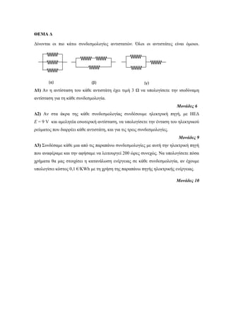 ΘΕΜΑ Δ 
Δίνονται οι πιο κάτω συνδεσμολογίες αντιστατών. Όλοι οι αντιστάτες είναι όμοιοι. 
Δ1) Αν η αντίσταση του κάθε αντιστάτη έχει τιμή 3 Ω να υπολογίσετε την ισοδύναμη 
αντίσταση για τη κάθε συνδεσμολογία. 
Μονάδες 6 
Δ2) Αν στα άκρα της κάθε συνδεσμολογίας συνδέσουμε ηλεκτρική πηγή, με ΗΕΔ 
Ε = 9 V και αμελητέα εσωτερική αντίσταση, να υπολογίσετε την ένταση του ηλεκτρικού 
ρεύματος που διαρρέει κάθε αντιστάτη, και για τις τρεις συνδεσμολογίες. 
Μονάδες 9 
Δ3) Συνδέσαμε κάθε μια από τις παραπάνω συνδεσμολογίες με αυτή την ηλεκτρική πηγή 
που αναφέραμε και την αφήσαμε να λειτουργεί 200 ώρες συνεχώς. Να υπολογίσετε πόσα 
χρήματα θα μας στοιχίσει η κατανάλωση ενέργειας σε κάθε συνδεσμολογία, αν έχουμε 
υπολογίσει κόστος 0,1 €/KWh με τη χρήση της παραπάνω πηγής ηλεκτρικής ενέργειας. 
Μονάδες 10 
(α) (β) (γ) 
 