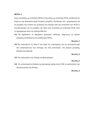ΘΕΜΑ Δ 
Ένας αντιστάτης με αντίσταση 40 Ω κι ένας άλλος με αντίσταση 50 Ω, συνδέονται σε 
σειρά με μια ηλεκτρική πηγή συνεχούς ρεύματος. Συνδέουμε ένα αμπερόμετρο για 
να μετρήσει την ένταση του ρεύματος που περνάει από την αντίσταση των 40 Ω κι 
ένα βολτόμετρο για να μετρήσει την τάση στον αντιστάτη με αντίσταση 50 Ω. Τότε 
το αμπερόμετρο δίνει την ένδειξη 400 mA. 
Δ1) Να σχεδιάσετε το παραπάνω ηλεκτρικό κύκλωμα, δείχνοντας τα όργανα 
μέτρησης συνδεδεμένα στις κατάλληλες θέσεις. 
Μονάδες 5 
Δ2) Να υπολογίσετε τη τάση V στα άκρα του κυκλώματος και την ηλεκτρική ισχύ 
που καταναλώνεται στο σύστημα των δύο αντιστατών. (Τα όργανα μέτρησης 
θεωρούνται ιδανικά). 
Μονάδες 8 
Δ3) Να υπολογίσετε την ένδειξη του βολτομέτρου. 
Μονάδες 6 
Δ4) Αν η εσωτερική αντίσταση της ηλεκτρικής πηγής είναι 10 Ω, να υπολογίσετε την 
ηλεκτρεγερτική της δύναμη. 
Μονάδες 6 
 