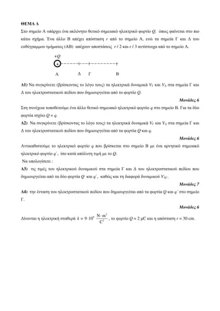 +Q 
+ 
Δ Γ 
Α Β 
ΘΕΜΑ Δ 
Στο σημείο Α υπάρχει ένα ακλόνητο θετικό σημειακό ηλεκτρικό φορτίο Q, όπως φαίνεται στο πιο 
κάτω σχήμα. Ένα άλλο Β απέχει απόσταση r από το σημείο Α, ενώ τα σημεία Γ και Δ του 
ευθύγραμμου τμήματος (ΑΒ) απέχουν αποστάσεις r / 2 και r / 3 αντίστοιχα από το σημείο Α. 
Δ1) Να συγκρίνετε (βρίσκοντας το λόγο τους) τα ηλεκτρικά δυναμικά VΓ και VΔ στα σημεία Γ και 
Δ του ηλεκτροστατικού πεδίου που δημιουργείται από το φορτίο Q. 
Μονάδες 6 
Στη συνέχεια τοποθετούμε ένα άλλο θετικό σημειακό ηλεκτρικό φορτίο q στο σημείο Β. Για τα δύο 
φορτία ισχύει Q = q. 
Δ2) Να συγκρίνετε (βρίσκοντας το λόγο τους) τα ηλεκτρικά δυναμικά VΓ και VΔ στα σημεία Γ και 
Δ του ηλεκτροστατικού πεδίου που δημιουργείται από τα φορτία Q και q. 
Μονάδες 6 
Αντικαθιστούμε το ηλεκτρικό φορτίο q που βρίσκεται στο σημείο Β με ένα αρνητικό σημειακό 
ηλεκτρικό φορτίο q΄, ίσο κατά απόλυτη τιμή με το Q. 
Να υπολογίσετε : 
Δ3) τις τιμές του ηλεκτρικού δυναμικού στα σημεία Γ και Δ του ηλεκτροστατικού πεδίου που 
δημιουργείται από τα δύο φορτία Q και q΄, καθώς και τη διαφορά δυναμικού VΔΓ. 
Μονάδες 7 
Δ4) την ένταση του ηλεκτροστατικού πεδίου που δημιουργείται από τα φορτία Q και q΄ στο σημείο 
Γ. 
Μονάδες 6 
Δίνονται η ηλεκτρική σταθερά 
2 
9 
N m 
2 
9 10 
C 
k = 
⋅ 
⋅ , το φορτίο Q = 2 μC και η απόσταση r = 30 cm. 
 
