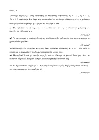 ΘΕΜΑ Δ 
Συνδέουμε παράλληλα τρεις αντιστάτες με ηλεκτρικές αντιστάσεις R1 = 2 Ω, R2 = 4 Ω, 
R3 = 3 Ω αντίστοιχα. Στα άκρα της συνδεσμολογίας συνδέουμε ηλεκτρική πηγή με μηδενική 
εσωτερική αντίσταση και με ηλεκτρεγερτική δύναμη ε = 30 V. 
Δ1) Να σχεδιάσετε το κύκλωμα και να υπολογίσετε την ένταση του ηλεκτρικού ρεύματος που 
διαρρέει τον κάθε αντιστάτη. 
Μονάδες 8 
Δ2) Να υπολογίσετε τη συνολική θερμότητα που θα παραχθεί από αυτούς τους τρεις αντιστάτες σε 
χρονικό διάστημα 100 s. 
Μονάδες 5 
Αντικαθιστούμε τον αντιστάτη R2 με ένα άλλο αντιστάτη αντίστασης R4 = 2 Ω έτσι ώστε οι 
αντιστάτες να παραμείνουν συνδεδεμένοι παράλληλα μεταξύ τους. 
Δ3) Η συνολική θερμότητα που θα παραχθεί από το κύκλωμα σε χρονικό διάστημα 100 s, θα 
αυξηθεί ή θα μειωθεί σε σχέση με πριν; Δικαιολογήστε την απάντηση σας. 
Μονάδες 6 
Δ4) Να σχεδιάσετε σε διάγραμμα V – I με βαθμολογημένους άξονες, τη χαρακτηριστική καμπύλη 
της προαναφερόμενης ηλεκτρικής πηγής. 
Μονάδες 6 
 