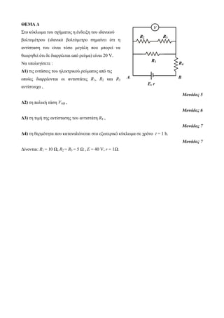 ΘΕΜΑ Δ 
Στο κύκλωμα του σχήματος η ένδειξη του ιδανικού 
βολτομέτρου (ιδανικό βολτόμετρο σημαίνει ότι η 
αντίσταση του είναι τόσο μεγάλη που μπορεί να 
θεωρηθεί ότι δε διαρρέεται από ρεύμα) είναι 20 V. 
Να υπολογίσετε : 
Δ1) τις εντάσεις του ηλεκτρικού ρεύματος από τις 
οποίες διαρρέονται οι αντιστάτες R1, R2 και R3 
αντίστοιχα , 
Μονάδες 5 
Δ2) τη πολική τάση VAB , 
Μονάδες 6 
Δ3) τη τιμή της αντίστασης του αντιστάτη R4 , 
Μονάδες 7 
R3 
R1 
Δ4) τη θερμότητα που καταναλώνεται στο εξωτερικό κύκλωμα σε χρόνο t = 1 h. 
Μονάδες 7 
Δίνονται: R1 = 10 Ω, R2 = R3 = 5 Ω , Ε = 40 V, r = 1Ω. 
V 
R4 
E, r 
R2 
A B 
 