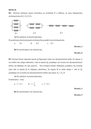 ΘΕΜΑ Β 
Β.1 Δίνονται τέσσερεις όμοιοι αντιστάτες με αντίσταση R ο καθένας, σε τρεις διαφορετικές 
συνδεσμολογίες (Σ.1, Σ.2, Σ.3). 
Α) Να επιλέξετε τη σωστή απάντηση. 
Η μεγαλύτερη ολική ηλεκτρική αντίσταση θα μετρηθεί στη συνδεσμολογία: 
α. Σ.1 β. Σ.2 γ. Σ.3 
Μονάδες 4 
Β) Να αιτιολογήσετε την επιλογή σας. 
Μονάδες 8 
Β.2 Ακίνητο θετικό σημειακό φορτίο Q δημιουργεί γύρω του ηλεκτροστατικό πεδίο. Σε σημείο Α 
του πεδίου που απέχει απόσταση r από το φορτίο Q, μετρήσαμε την ένταση του ηλεκτροστατικού 
πεδίου και βρήκαμε ότι έχει μέτρο A E . Στη συνέχεια κάναμε διαδοχικές μετρήσεις της έντασης 
γύρω από το φορτίο Q σε διάφορες αποστάσεις. Σε σημείο Β το οποίο απέχει r΄ από το Q, 
μετρήσαμε ότι η ένταση του ηλεκτροστατικού πεδίου έχει μέτρο EB  EA 4. 
Α) Να επιλέξετε τη σωστή απάντηση. 
Η απόσταση r΄ είναι: 
α. r  2 r β. 
r 
r  γ. r  4 r 
4 
Μονάδες 4 
Β) Να αιτιολογήσετε την επιλογή σας. 
Μονάδες 9 
Σ.1 Σ.2 
Σ.3 
 