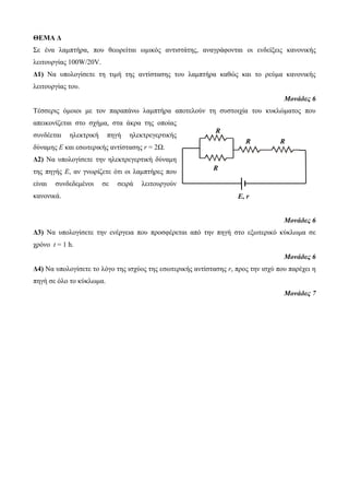 ΘΕΜΑ Δ 
Σε ένα λαμπτήρα, που θεωρείται ωμικός αντιστάτης, αναγράφονται οι ενδείξεις κανονικής 
λειτουργίας 100W/20V. 
Δ1) Να υπολογίσετε τη τιμή της αντίστασης του λαμπτήρα καθώς και το ρεύμα κανονικής 
λειτουργίας του. 
Μονάδες 6 
Τέσσερις όμοιοι με τον παραπάνω λαμπτήρα αποτελούν τη συστοιχία του κυκλώματος που 
απεικονίζεται στο σχήμα, στα άκρα της οποίας 
συνδέεται ηλεκτρική πηγή ηλεκτρεγερτικής 
δύναμης Ε και εσωτερικής αντίστασης r = 2Ω. 
Δ2) Να υπολογίσετε την ηλεκτρεγερτική δύναμη 
της πηγής Ε, αν γνωρίζετε ότι οι λαμπτήρες που 
είναι συνδεδεμένοι σε σειρά λειτουργούν 
κανονικά. 
Μονάδες 6 
Δ3) Να υπολογίσετε την ενέργεια που προσφέρεται από την πηγή στο εξωτερικό κύκλωμα σε 
χρόνο t = 1 h. 
Μονάδες 6 
Δ4) Να υπολογίσετε το λόγο της ισχύος της εσωτερικής αντίστασης r, προς την ισχύ που παρέχει η 
πηγή σε όλο το κύκλωμα. 
Μονάδες 7 
R 
R 
R 
R 
E, r 
 
