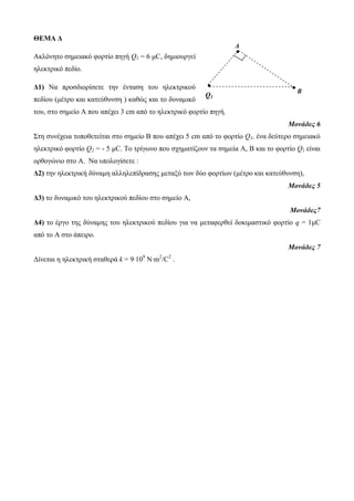 ΘΕΜΑ Δ 
Ακλόνητο σημειακό φορτίο πηγή Q1 = 6 μC, δημιουργεί 
ηλεκτρικό πεδίο. 
Δ1) Να προσδιορίσετε την ένταση του ηλεκτρικού 
πεδίου (μέτρο και κατεύθυνση ) καθώς και το δυναμικό 
του, στο σημείο Α που απέχει 3 cm από το ηλεκτρικό φορτίο πηγή. 
Μονάδες 6 
Στη συνέχεια τοποθετείται στο σημείο Β που απέχει 5 cm από το φορτίο Q1, ένα δεύτερο σημειακό 
ηλεκτρικό φορτίο Q2 = - 5 μC. Το τρίγωνο που σχηματίζουν τα σημεία Α, Β και το φορτίο Q1 είναι 
ορθογώνιο στο Α. Να υπολογίσετε : 
Δ2) την ηλεκτρική δύναμη αλληλεπίδρασης μεταξύ των δύο φορτίων (μέτρο και κατεύθυνση), 
Μονάδες 5 
Δ3) το δυναμικό του ηλεκτρικού πεδίου στο σημείο Α, 
Μονάδες7 
Δ4) το έργο της δύναμης του ηλεκτρικού πεδίου για να μεταφερθεί δοκιμαστικό φορτίο q = 1μC 
από το Α στο άπειρο. 
Μονάδες 7 
Δίνεται η ηλεκτρική σταθερά k = 9∙109 N∙m2/C2 . 
A 
Q1 
B 
 