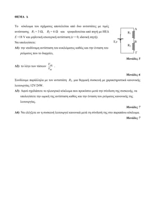 ΘΕΜΑ Δ 
Το κύκλωμα του σχήματος αποτελείται από δυο αντιστάτες με τιμές 
αντίστασης R1 = 3 Ω, R2 = 6 Ω και τροφοδοτείται από πηγή με ΗΕΔ 
Ε =18 V και μηδενική εσωτερική αντίσταση (r = 0, ιδανική πηγή). 
Να υπολογίσετε: 
Δ1) την ισοδύναμη αντίσταση του κυκλώματος καθώς και την ένταση του 
ρεύματος που το διαρρέει, 
Μονάδες 5 
V 
V  
Δ2) το λόγο των τάσεων AB 
B 
. 
Μονάδες 6 
Συνδέουμε παράλληλα με τον αντιστάτη R2, μια θερμική συσκευή με χαρακτηριστικά κανονικής 
λειτουργίας 12V/24W. 
Δ3) Αφού σχεδιάσετε το ηλεκτρικό κύκλωμα που προκύπτει μετά την σύνδεση της συσκευής, να 
υπολογίσετε την ωμική της αντίσταση καθώς και την ένταση του ρεύματος κανονικής της 
λειτουργίας. 
Μονάδες 7 
Δ4) Να ελέγξετε αν η συσκευή λειτουργεί κανονικά μετά τη σύνδεσή της στο παραπάνω κύκλωμα. 
Μονάδες 7 
Γ 
A 
R1 
E,r B 
R2 
Γ 
 