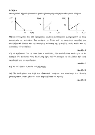 ΘΕΜΑ Δ 
Σηα παρακάηω ζτήμαηα θαίνονηαι οι ταρακηηριζηικές καμπύλες ηριών ηλεκηρικών ζηοιτείων. 
V(V) 
30 
Δ1) Να αναγνωρίζεηε ποιά από ηις παραπάνω καμπύλες ανηιζηοιτεί ζε ηλεκηρική πηγή και ποιές 
ανηιζηοιτούν ζε ανηιζηάηες. Σηη ζσνέτεια να βρείηε από ηις ανηίζηοιτες καμπύλες ηην 
ηλεκηρεγερηική δύναμη και ηην εζωηερική ανηίζηαζη ηης ηλεκηρικής πηγής καθώς και ηις 
ανηιζηάζεις ηων ανηιζηαηών. 
Μονάδες 6 
Δ2) Να ζτεδιάζεηε ένα κύκλωμα όποσ οι ανηιζηάηες είναι ζσνδεδεμένοι παράλληλα και ηο 
ζύζηημά ηοσς ζσνδέεηαι ζηοσς πόλοσς ηης πηγής και ζηη ζσνέτεια να σπολογίζεηε ηην ολική 
ωμική ανηίζηαζη ηοσ κσκλώμαηος. 
Μονάδες 7 
Δ3) Να σπολογίζεηε ηη πολική ηάζη ηης πηγής. 
Μονάδες 6 
Δ4) Να σπολογίζεηε ηην ιζτύ ηοσ ηλεκηρικού ζηοιτείοσ, ποσ ανηιζηοιτεί ζηη δεύηερη 
ταρακηηριζηική καμπύλη ποσ ζας δίνεηε ζηην εκθώνηζη ηοσ θέμαηος. 
Μονάδες 6 
12 I (A) 
V(V) 
24 
4 30 
I (A) 
V(V) 
10 5 
I(A) 
 