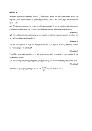 ΘΕΜΑ Δ 
Ακίνηηο ζημειακό ηλεκηρικό θορηίο Q δημιοσργεί γύρω ηοσ ηλεκηροζηαηικό πεδίο. Σε 
ζημείο Α ηοσ πεδίοσ ασηού, ηο μέηρο ηης ένηαζης είναι 2 N/C και η ηιμή ηοσ δσναμικού 
είναι - 6 V. 
Δ1) Να παραζηήζεηε ζε ένα ζτήμα ηο ηλεκηρικό θορηίο Q και ηο ζημείο Α και καηόπιν να 
ζτεδιάζεηε ηο διάνσζμα ηης ένηαζης ηοσ ηλεκηροζηαηικού πεδίοσ ζηο ζημείο ασηό. 
Μονάδες 5 
Δ2) Να σπολογίζεηε ηην απόζηαζη rA ηοσ ζημείοσ Α από ηο ζημειακό θορηίο Q καθώς και 
ηη ηιμή ηοσ ηλεκηρικού θορηίοσ Q. 
Μονάδες 9 
Δ3) Να σπολογίζεηε ηη ηιμή ηοσ δσναμικού ζε ένα άλλο ζημείο Β ηοσ ηλεκηρικού πεδίοσ, 
ηο οποίο απέτει 6 m από ηο Q. 
Μονάδες 5 
Ένα άλλο ζημειακό θορηίο q = -1 nC μεηακινείηαι από ηο ζημείο Α ζηο ζημείο Β ηοσ 
ηλεκηρικού πεδίοσ. 
Δ4) Να σπολογίζεηε ηο έργο ηης ηλεκηρικής δύναμης ηοσ πεδίοσ καηά ηη μεηακίνηζη ασηή. 
Μονάδες 6 
Γίνονηαι: η ηλεκηρική ζηαθερά 
2 
9 
N m 
2 
9 10 
C 
k = 
 
 και όηι 1 nC = 10-9 C. 
 