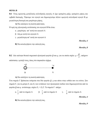 ΘΕΜΑ Β 
Β.1 Ένας ομογενής μεταλλικός κυλινδρικός αγωγός Α έχει ορισμένη μάζα, ορισμένο μήκος και 
εμβαδό διατομής. Τήκουμε τον αγωγό και δημιουργούμε άλλον ομογενή κυλινδρικό αγωγό Β με 
μεγαλύτερη διατομή και μικρότερο μήκος. 
Α) Να επιλέξετε τη σωστή απάντηση. 
Η τιμή της ηλεκτρικής αντίστασης του αγωγού Β θα είναι: 
α. μικρότερη απ’ αυτή του αγωγού Α 
β. ίση με αυτή του αγωγού Α 
γ. μεγαλύτερη απ’ αυτή του αγωγού Α 
+Q 
+ 
+q 
Β A 
Μονάδες 4 
Β) Να αιτιολογήσετε την επιλογή σας. 
Μονάδες 8 
Β.2 Δύο ακίνητα θετικά σημειακά ηλεκτρικά φορτία Q και q, για τα οποία ισχύει 
Q 
q  , απέχουν 
2 
απόσταση r μεταξύ τους, όπως στο παρακάτω σχήμα. 
Α) Να επιλέξετε τη σωστή απάντηση. 
Ένα σημείο Γ βρίσκεται ανάμεσα στα δύο φορτία Q, q και πάνω στην ευθεία που τα ενώνει. Στο 
σημείο Γ, για τα μέτρα E1 και Ε2 των εντάσεων των ηλεκτρικών πεδίων που δημιουργούνται από τα 
φορτία Q και q αντίστοιχα, ισχύει Ε1 = Ε2/2. Το σημείο Γ απέχει: 
α. 
r 
2 
από το σημείο Α β. 
r 
3 
από το σημείο Α γ. 
r 
4 
από το σημείο Α 
Μονάδες 4 
Β) Να αιτιολογήσετε την επιλογή σας. 
Μονάδες 9 
 