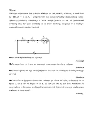 ΘΕΜΑ Δ 
Στο σχήμα παριστάνεται ένα ηλεκτρικό κύκλωμα με τρεις ωμικούς αντιστάτες με αντιστάσεις 
2 Ω 1 R  , 4 Ω 2 R  και R3. Η τρίτη αντίσταση είναι αυτή ενός λαμπτήρα πυρακτώσεως, ο οποίος 
έχει ενδείξεις κανονικής λειτουργίας 8 V / 16 W. Η πηγή έχει ΗΕΔ E  14 V , δεν έχει εσωτερική 
αντίσταση, όπως δεν έχουν αντίσταση και οι αγωγοί σύνδεσης. Θεωρούμε ότι ο λαμπτήρας 
συμπεριφέρεται σαν ωμικός αντιστάτης. 
Δ1) Να βρείτε την αντίσταση του λαμπτήρα. 
Μονάδες 6 
Δ2) Να υπολογίσετε την ένταση του ηλεκτρικού ρεύματος που διαρρέει το κύκλωμα. 
Μονάδες 6 
Δ3) Να υπολογίσετε την ισχύ του λαμπτήρα στο κύκλωμα και να ελέγξετε αν αυτός λειτουργεί 
κανονικά. 
Μονάδες 6 
Δ4) Μπορούμε να βραχυκυκλώσουμε (να ενώσουμε με σύρμα αμελητέας αντίστασης) είτε τα 
σημεία Α και Β είτε τα σημεία Β και Γ. Σε κάθε μία από τις δύο αυτές περιπτώσεις να 
χαρακτηρίσετε τη λειτουργία του λαμπτήρα (υπολειτουργεί, λειτουργεί κανονικά, υπερλειτουργεί 
με κίνδυνο να καταστραφεί). 
Μονάδες 7 
ε 
R3 
R1 R2 
Α 
Β Γ 
 