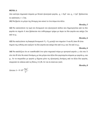 ΘΕΜΑ Δ 
Δύο ακίνητα σημειακά σώματα με θετικά ηλεκτρικά φορτία, 4 μC 1 q  και 1 μC 2 q  βρίσκονται 
σε απόσταση r  3 m. 
Δ1) Να βρείτε το μέτρο της δύναμης που ασκεί το ένα σώμα στο άλλο. 
Μονάδες 5 
Δ2) Να υπολογίσετε τη τιμή του δυναμικού του ηλεκτρικού πεδίου που δημιουργείται από τα δύο 
φορτία σε σημείο Α που βρίσκεται στο ευθύγραμμο τμήμα με άκρα τα δύο φορτία και απέχει 2m 
από το q1. 
Μονάδες 6 
Δ3) Να υπολογίσετε τη διαφορά δυναμικού VΑ- VΒ μεταξύ των σημείων Α και Β, όπου Β είναι 
σημείο της ευθείας που ορίζουν τα δύο φορτία και απέχει 6m από το q1 και 3m από το q2. 
Μονάδες 6 
Δ4) Να αποδείξετε ότι αν τοποθετηθεί ένα τρίτο σημειακό σώμα με αρνητικό φορτίο q είτε στο Α 
είτε στο Β τότε θα ασκεί δυνάμεις με ίσα μέτρα στα άλλα δύο φορτισμένα σώματα με φορτία q1 και 
q2. Αν το σωματίδιο με φορτίο q δέχεται μόνο τις ηλεκτρικές δυνάμεις από τα άλλα δύο φορτία, 
ισορροπεί σε κάποια από τις θέσεις Α ή Β; Αν ναι σε ποιά και γιατί; 
Μονάδες 8 
Nm 
Δίνεται 2 
2 
9 
C 
k  9 10 
 