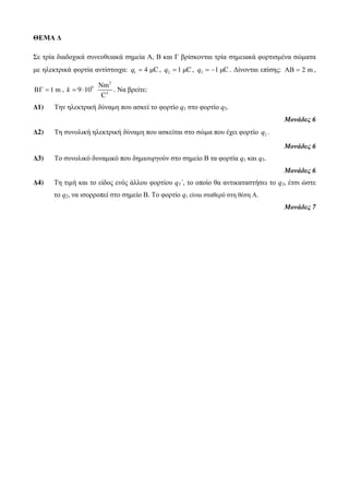 ΘΕΜΑ Δ 
Σε τρία διαδοχικά συνευθειακά σημεία Α, Β και Γ βρίσκονται τρία σημειακά φορτισμένα σώματα 
με ηλεκτρικά φορτία αντίστοιχα: q1 = 4 μC, 2 q = 1 μC, 3 q = −1 μC . Δίνονται επίσης: ΑΒ = 2 m , 
ΒΓ = 1 m , 
2 
9 
Νm 
k = ⋅ . Να βρείτε: 
2 
9 10 
C 
Δ1) Την ηλεκτρική δύναμη που ασκεί το φορτίο q1 στο φορτίο q3. 
Μονάδες 6 
Δ2) Τη συνολική ηλεκτρική δύναμη που ασκείται στο σώμα που έχει φορτίο 2 q . 
Μονάδες 6 
Δ3) Το συνολικό δυναμικό που δημιουργούν στο σημείο Β τα φορτία q1 και q3. 
Μονάδες 6 
Δ4) Τη τιμή και το είδος ενός άλλου φορτίου q3΄, το οποίο θα αντικαταστήσει το q3, έτσι ώστε 
το q2, να ισορροπεί στο σημείο Β. Το φορτίο q1 είναι σταθερό στη θέση Α. 
Μονάδες 7 
 