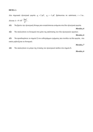 ΘΕΜΑ Δ 
Δύο σημειακά ηλεκτρικά φορτία q1 = 2 μC, 2 q = −1 μC βρίσκονται σε απόσταση r = 3 m . 
Δίνεται 
2 
9 
Νm 
k = ⋅ . 
2 
9 10 
C 
Δ1) Να βρείτε την ηλεκτρική δύναμη που αναπτύσσεται ανάμεσα στα δύο ηλεκτρικά φορτία. 
Μονάδες 6 
Δ2) Να υπολογίσετε το δυναμικό στο μέσο της απόστασης των δύο ηλεκτρικών φορτίων. 
Μονάδες 6 
Δ3) Να προσδιορίσετε το σημείο Σ του ευθυγράμμου τμήματος που συνδέει τα δύο φορτία, στο 
οποίο μηδενίζεται το δυναμικό. 
Μονάδες 7 
Δ4) Να υπολογίσετε το μέτρο της έντασης του ηλεκτρικού πεδίου στο σημείο Σ. 
Μονάδες 6 
 