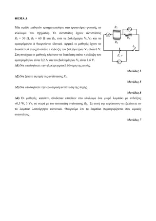 ΘΕΜΑ Δ 
Μία ομάδα μαθηηών ππαγμαηοποίηζε ζηο επγαζηήπιο θςζικήρ ηο 
κύκλωμα ηος ζσήμαηορ. Οι ανηιζηάηερ έσοςν ανηιζηάζειρ 
R1 = 30 Ω, R2 = 60 Ω και R3, ενώ ηα βοληόμεηπα V1,V2 και ηο 
αμπεπόμεηπο Α θεωπούνηαι ιδανικά. Απσικά οι μαθηηέρ έσοςν ηο 
διακόπηη δ ανοισηό οπόηε η ένδειξη ηος βοληόμεηπος V1 είναι 6 V. 
Σηη ζςνέσεια οι μαθηηέρ κλείνοςν ηο διακόπηη οπόηε η ένδειξη ηος 
αμπεπομέηπος είναι 0,2 Α και ηος βοληομέηπος V2 είναι 1,6 V. 
Δ1) Να ςπολογίζεηε ηην ηλεκηπεγεπηική δύναμη ηηρ πηγήρ. 
Μονάδες 5 
Δ2) Να βπείηε ηη ηιμή ηηρ ανηίζηαζηρ R3. 
Μονάδες 5 
Δ3) Να ςπολογίζεηε ηην εζωηεπική ανηίζηαζη ηηρ πηγήρ. 
Μονάδες 8 
Δ4) Oι μαθηηέρ, καηόπιν, ζύνδεζαν επιπλέον ζηο κύκλωμα ένα μικπό λαμπάκι με ενδείξειρ 
«0,3 W, 3 V», ζε ζειπά με ηον ανηιζηάηη ανηίζηαζηρ R3. Σε αςηή ηην πεπίπηωζη να εξεηάζεηε αν 
ηο λαμπάκι λειηούπγηζε κανονικά. Θεωπούμε όηι ηο λαμπάκι ζςμπεπιθέπεηαι ζαν ωμικόρ 
ανηιζηάηηρ. 
Μονάδες 7 
R1 
R3 
Α 
E, r 
V1 
δ 
V2 
R2 
 