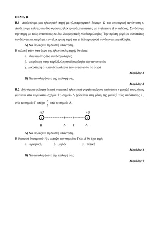 ΘΕΜΑ Β 
Β.1 Διαθέτουμε μια ηλεκτρική πηγή με ηλεκτρεγερτική δύναμη ε και εσωτερική αντίσταση r. 
Διαθέτουμε επίσης και δύο όμοιους ηλεκτρικούς αντιστάτες με αντίσταση R ο καθένας. Συνδέουμε 
την πηγή με τους αντιστάτες σε δύο διαφορετικές συνδεσμολογίες. Την πρώτη φορά οι αντιστάτες 
συνδέονται σε σειρά με την ηλεκτρική πηγή και τη δεύτερη φορά συνδέονται παράλληλα. 
+Q 
+ 
+Q 
r 
Β Δ Γ 
A 
+ 
Α) Να επιλέξετε τη σωστή απάντηση. 
Η πολική τάση στα άκρα της ηλεκτρικής πηγής θα είναι: 
α. ίδια και στις δύο συνδεσμολογίες 
β. μικρότερη στην παράλληλη συνδεσμολογία των αντιστατών 
γ. μικρότερη στη συνδεσμολογία των αντιστατών σε σειρά 
Μονάδες 4 
Β) Να αιτιολογήσετε της επιλογή σας. 
Μονάδες 8 
Β.2 Δύο όμοια ακίνητα θετικά σημειακά ηλεκτρικά φορτία απέχουν απόσταση r μεταξύ τους, όπως 
φαίνεται στο παρακάτω σχήμα. Το σημείο Δ βρίσκεται στη μέση της μεταξύ τους απόστασης r , 
ενώ το σημείο Γ απέχει 
3 
από το σημείο Α. 
Α) Να επιλέξετε τη σωστή απάντηση. 
Η διαφορά δυναμικού VΓΔ μεταξύ των σημείων Γ και Δ θα έχει τιμή: 
α. αρνητική β. μηδέν γ. θετική 
Μονάδες 4 
Β) Να αιτιολογήσετε την επιλογή σας. 
Μονάδες 9 
 