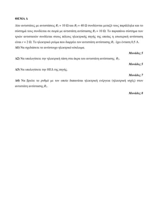 ΘΕΜΑ Δ 
Δύο αντιστάτες με αντιστάσεις R1 = 10 Ω και R2 = 40 Ω συνδέονται μεταξύ τους παράλληλα και το 
σύστημά τους συνδέεται σε σειρά με αντιστάτη αντίστασης R3 = 10 Ω. Το παραπάνω σύστημα των 
τριών αντιστατών συνδέεται στους πόλους ηλεκτρικής πηγής της οποίας η εσωτερική αντίσταση 
είναι r = 2 Ω. Το ηλεκτρικό ρεύμα που διαρρέει τον αντιστάτη αντίστασης R3 έχει ένταση 0,5 Α. 
Δ1) Να σχεδιάσετε το αντίστοιχο ηλεκτρικό κύκλωμα. 
Μονάδες 5 
Δ2) Να υπολογίσετε την ηλεκτρική τάση στα άκρα του αντιστάτη αντίστασης R3. 
Μονάδες 5 
Δ3) Να υπολογίσετε την ΗΕΔ της πηγής. 
Μονάδες 7 
Δ4) Να βρείτε το ρυθμό με τον οποίο δαπανάται ηλεκτρική ενέργεια (ηλεκτρική ισχύς) στον 
αντιστάτη αντίστασης R1. 
Μονάδες 8 
 