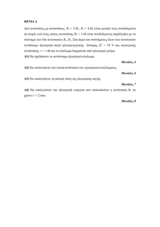 ΘΕΜΑ Δ 
Δύο αντιστάτες με αντιστάσεις R1 = 2 Ω , R2 = 4 Ω, είναι μεταξύ τους συνδεδεμένοι 
σε σειρά, ενώ ένας τρίτος αντιστάτης R3 = 3 Ω είναι συνδεδεμένος παράλληλα με το 
σύστημα των δύο αντιστατών R1, R2. Στα άκρα του συστήματος όλων των αντιστατών 
συνδέουμε ηλεκτρική πηγή ηλεκτρεγερτικής δύναμης ε = 18 V και εσωτερικής 
αντίστασης r = 1 Ω και το κύκλωμα διαρρέεται από ηλεκτρικό ρεύμα. 
Δ1) Να σχεδιάσετε το αντίστοιχο ηλεκτρικό κύκλωμα. 
Μονάδες 4 
Δ2) Να υπολογίσετε την ολική αντίσταση του εξωτερικού κυκλώματος. 
Μονάδες 6 
Δ3) Να υπολογίσετε τη πολική τάση της ηλεκτρικής πηγής. 
Μονάδες 7 
Δ4) Να υπολογίσετε την ηλεκτρική ενέργεια που καταναλώνει η αντίσταση R1 σε 
χρόνο t = 2 min. 
Μονάδες 8 
 