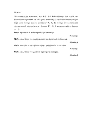 ΘΕΜΑ Δ 
Δύο αντιστάτες με αντιστάσεις R1 = 4 Ω , R2 = 4 Ω αντίστοιχα, είναι μεταξύ τους 
συνδεδεμένοι παράλληλα, και ένας τρίτος αντιστάτης R3 = 5 Ω είναι συνδεδεμένος σε 
σειρά με το σύστημα των δύο αντιστατών R1, R2. Το σύστημα τροφοδοτείται από 
ηλεκτρική πηγή ηλεκτρεγερτικής δύναμης ε = 24 V και εσωτερικής αντίστασης 
r = 1 Ω. 
Δ1) Να σχεδιάσετε το αντίστοιχο ηλεκτρικό κύκλωμα. 
Μονάδες 4 
Δ2) Να υπολογίσετε την ολική αντίσταση του εξωτερικού κυκλώματος. 
Μονάδες 6 
Δ3) Να υπολογίσετε την ισχύ που παρέχει η πηγή σε όλο το κύκλωμα. 
Μονάδες 7 
Δ4) Να υπολογίσετε την ηλεκτρική ισχύ της αντίστασης R1. 
Μονάδες 8 
 