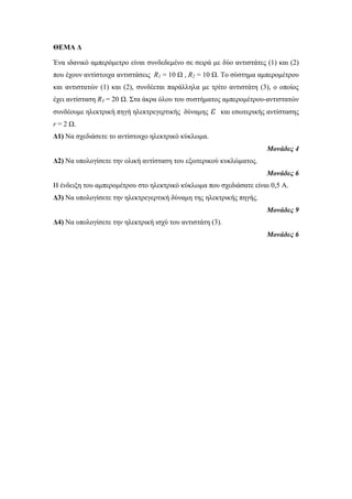 ΘΕΜΑ Δ 
Ένα ιδανικό αμπερόμετρο είναι συνδεδεμένο σε σειρά με δύο αντιστάτες (1) και (2) 
που έχουν αντίστοιχα αντιστάσεις R1 = 10 Ω , R2 = 10 Ω. Το σύστημα αμπερομέτρου 
και αντιστατών (1) και (2), συνδέεται παράλληλα με τρίτο αντιστάτη (3), ο οποίος 
έχει αντίσταση R3 = 20 Ω. Στα άκρα όλου του συστήματος αμπερομέτρου-αντιστατών 
συνδέουμε ηλεκτρική πηγή ηλεκτρεγερτικής δύναμης ε και εσωτερικής αντίστασης 
r = 2 Ω. 
Δ1) Να σχεδιάσετε το αντίστοιχο ηλεκτρικό κύκλωμα. 
Μονάδες 4 
Δ2) Να υπολογίσετε την ολική αντίσταση του εξωτερικού κυκλώματος. 
Μονάδες 6 
Η ένδειξη του αμπερομέτρου στο ηλεκτρικό κύκλωμα που σχεδιάσατε είναι 0,5 Α. 
Δ3) Να υπολογίσετε την ηλεκτρεγερτική δύναμη της ηλεκτρικής πηγής. 
Μονάδες 9 
Δ4) Να υπολογίσετε την ηλεκτρική ισχύ του αντιστάτη (3). 
Μονάδες 6 
 