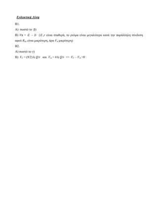 Ενδεικτική Λύση 
Β1. 
Α) σωστό το β) 
Β) Vπ = ε – Ιr ( ε ,r είναι σταθερά, το ρεύμα είναι μεγαλύτερο κατά την παράλληλη σύνδεση 
αφού Rολ είναι μικρότερη, άρα Vπ μικρότερη) 
Β2. 
Α) σωστό το γ) 
Β) VΓ = (9/2) k Q/r και VΔ = 4 k Q/r => VΓ – VΔ >0 
 