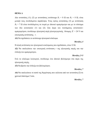 ΘΕΜΑ Δ 
Δύο αντιστάτες (1), (2) με αντιστάσεις αντίστοιχα R1 = 8 Ω και R2 = 8 Ω, είναι 
μεταξύ τους συνδεδεμένοι παράλληλα. Ένας τρίτος αντιστάτης (3) με αντίσταση 
R3 = 7 Ω είναι συνδεδεμένος σε σειρά με ιδανικό αμπερόμετρο και με το σύστημα 
των δύο αντιστατών (1) και (2). Στα άκρα του συστήματος αντιστατών- 
αμπερομέτρου, συνδέουμε ηλεκτρική πηγή ηλεκτρεγερτικής δύναμης ε = 24 V και 
εσωτερικής αντίστασης r. 
Δ1) Να σχεδιάσετε το αντίστοιχο ηλεκτρικό κύκλωμα. 
Μονάδες 4 
Η ολική αντίσταση του ηλεκτρικού κυκλώματος που σχεδιάσατε, είναι 12 Ω. 
Δ2) Να υπολογίσετε την εσωτερική αντίσταση r της ηλεκτρικής πηγής και την 
ένδειξη του αμπερομέτρου. 
Μονάδες 2+5 
Ενώ το κύκλωμα λειτουργεί, συνδέουμε ένα ιδανικό βολτόμετρο στα άκρα της 
ηλεκτρικής πηγής. 
Δ3) Να βρείτε την ένδειξη του βολτομέτρου. 
Μονάδες 7 
Δ4) Να υπολογίσετε το ποσό της θερμότητας που εκλύεται από τον αντιστάτη (2) σε 
χρονικό διάστημα 5 min. 
Μονάδες 7 
 